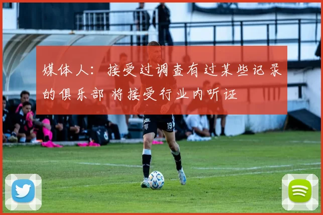 媒体人：接受过调查有过某些记录的俱乐部 将接受行业内听证