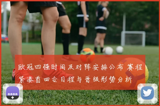 欧冠四强时间及对阵安排公布 赛程紧凑首回合日程与晋级形势分析