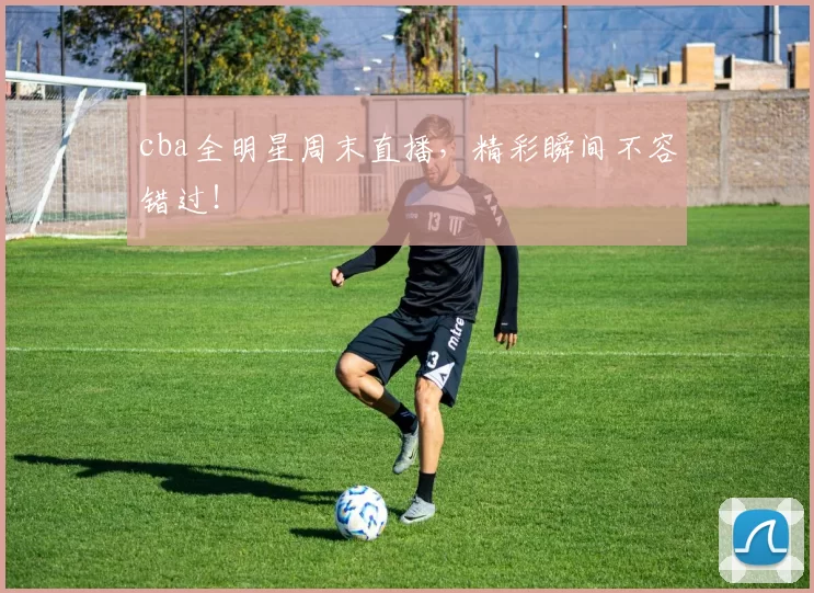 cba全明星周末直播，精彩瞬间不容错过！