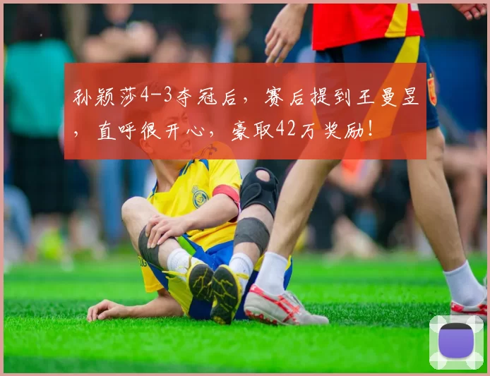 孙颖莎4-3夺冠后,赛后提到王曼昱,直呼很开心,豪取42万奖励!