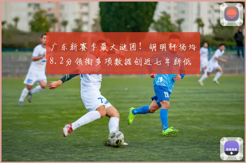 广东新赛季最大谜团!胡明轩场均8.2分领衔多项数据创近七年新低