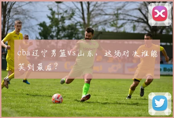 cba辽宁男篮vs山东，这场对决谁能笑到最后？