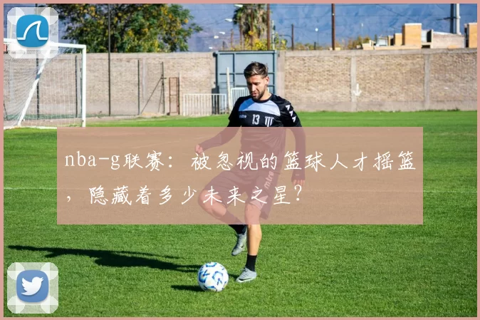 nba-g联赛：被忽视的篮球人才摇篮，隐藏着多少未来之星？