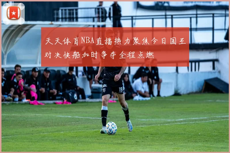 天天体育NBA直播热力聚焦今日国王对决快船加时争夺全程点燃