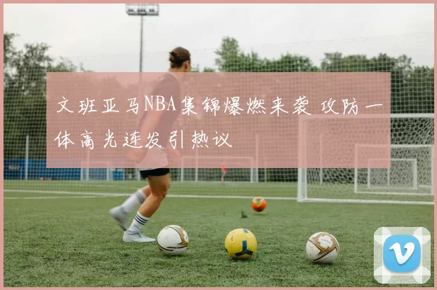 文班亚马NBA集锦爆燃来袭 攻防一体高光连发引热议