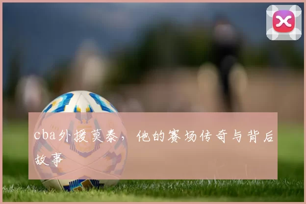 cba外援莫泰，他的赛场传奇与背后故事