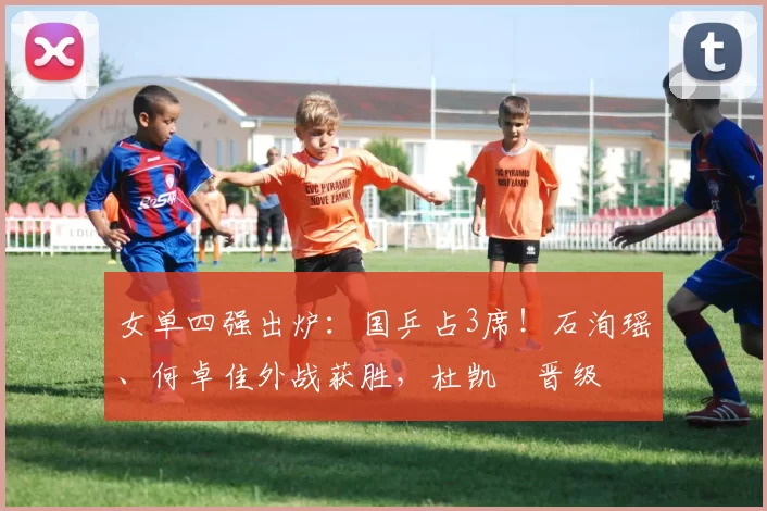 女单四强出炉:国乒占3席!石洵瑶、何卓佳外战获胜,杜凯琹晋级