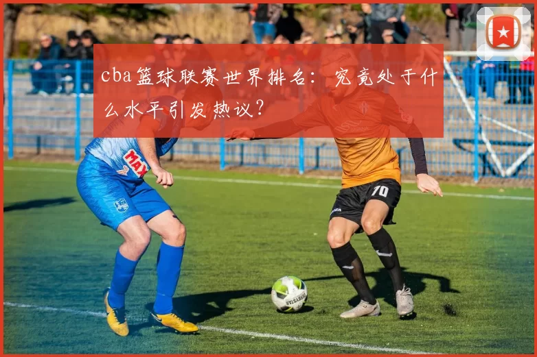 cba篮球联赛世界排名：究竟处于什么水平引发热议？