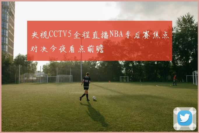 央视CCTV5全程直播NBA季后赛焦点对决今夜看点前瞻