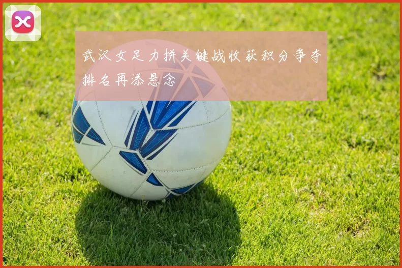 武汉女足力拼关键战收获积分争夺排名再添悬念