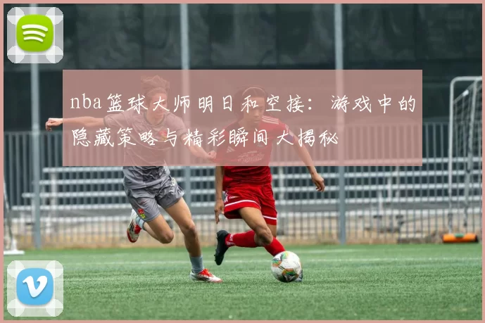 nba篮球大师明日和空接：游戏中的隐藏策略与精彩瞬间大揭秘