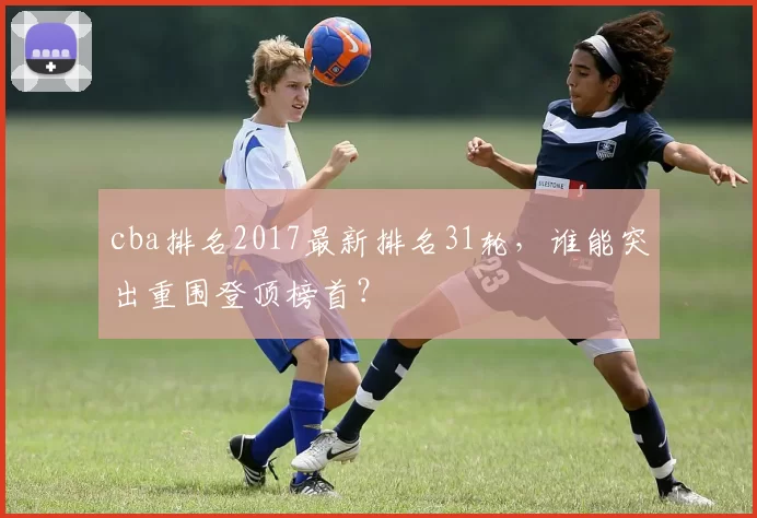 cba排名2017最新排名31轮，谁能突出重围登顶榜首？