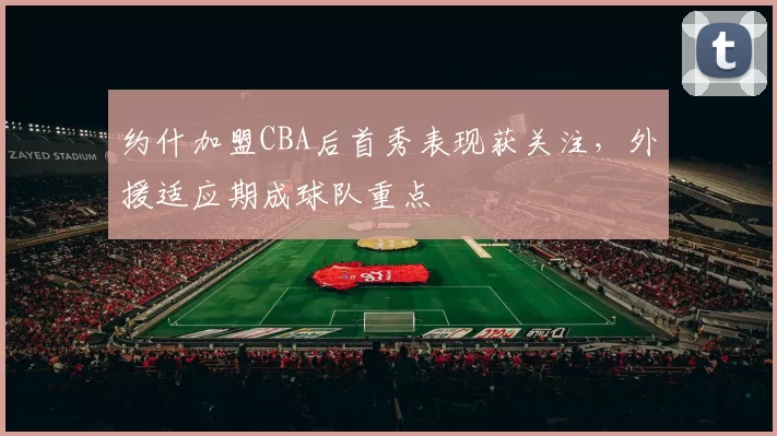 约什加盟CBA后首秀表现获关注，外援适应期成球队重点