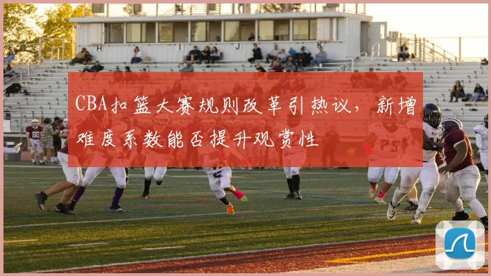 CBA扣篮大赛规则改革引热议,新增难度系数能否提升观赏性