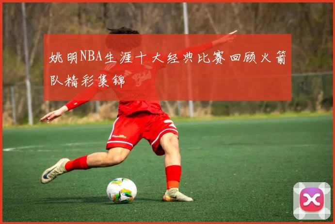 姚明NBA生涯十大经典比赛回顾火箭队精彩集锦