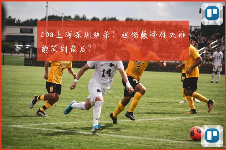 cba上海深圳绝杀！这场巅峰对决谁能笑到最后？
