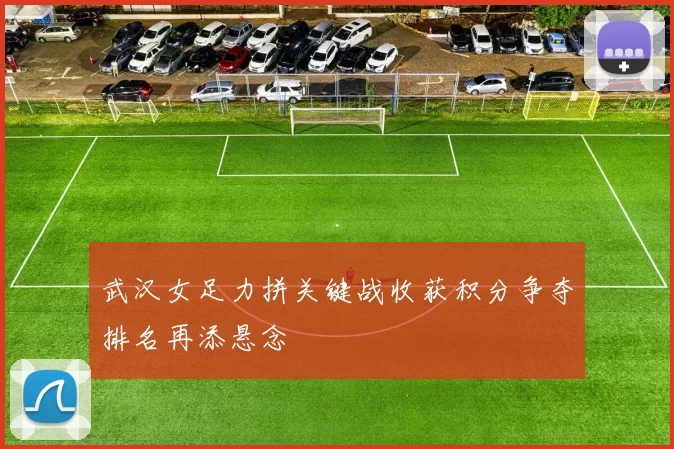 武汉女足力拼关键战收获积分争夺排名再添悬念