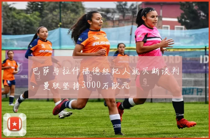 巴萨与拉什福德经纪人就买断谈判，曼联坚持3000万欧元