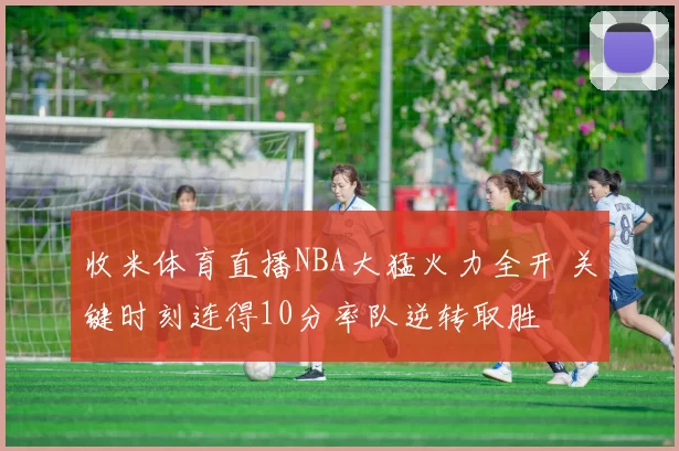 收米体育直播NBA大猛火力全开 关键时刻连得10分率队逆转取胜
