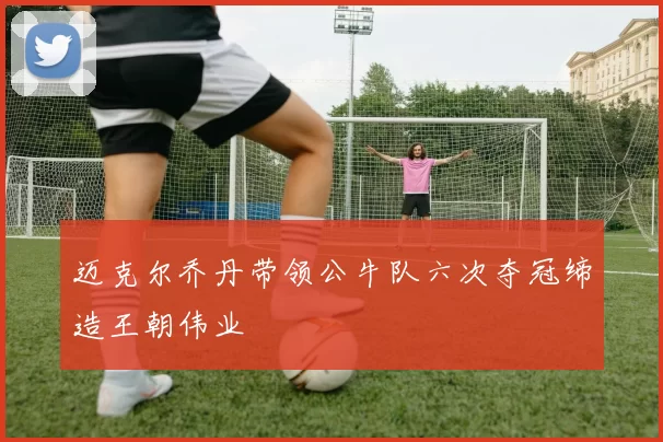 迈克尔乔丹带领公牛队六次夺冠缔造王朝伟业