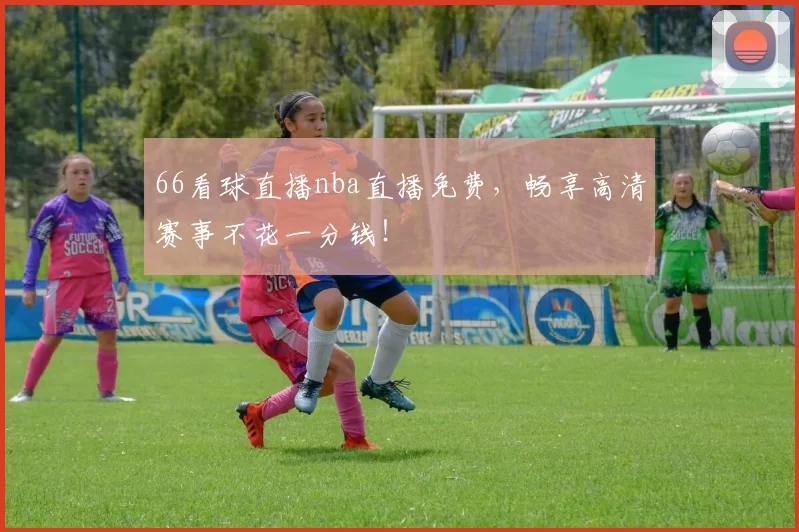 66看球直播nba直播免费,畅享高清赛事不花一分钱!