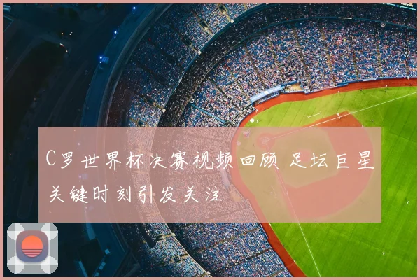 C罗世界杯决赛视频回顾 足坛巨星关键时刻引发关注