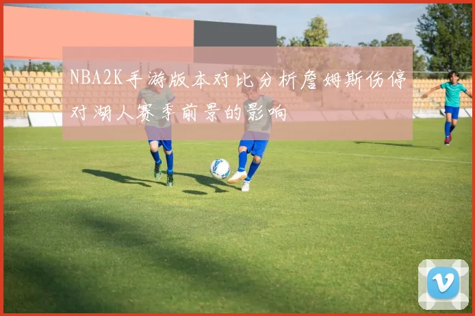 NBA2K手游版本对比分析詹姆斯伤停对湖人赛季前景的影响