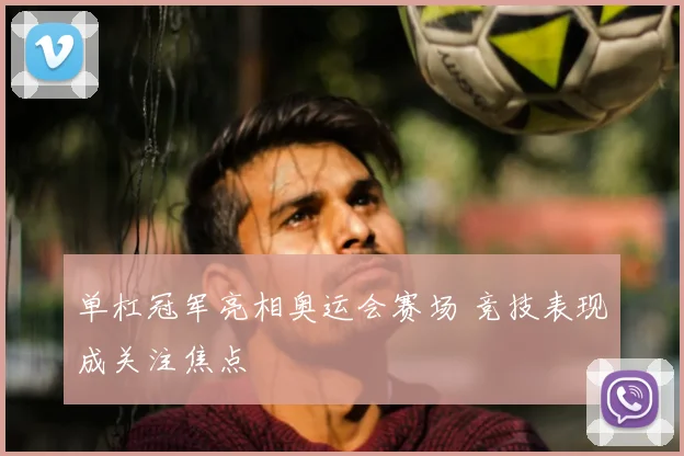 单杠冠军亮相奥运会赛场 竞技表现成关注焦点