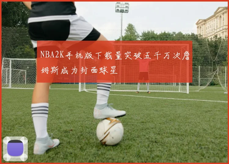 NBA2K手机版下载量突破五千万次詹姆斯成为封面球星