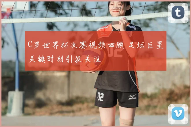 C罗世界杯决赛视频回顾 足坛巨星关键时刻引发关注